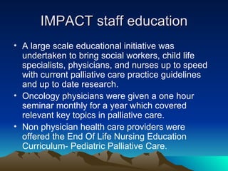 IMPACT staff education A large scale educational initiative was undertaken to bring social workers, child life specialists, physicians, and nurses up to speed with current palliative care practice guidelines and up to date research. Oncology physicians were given a one hour seminar monthly for a year which covered relevant key topics in palliative care. Non physician health care providers were offered the End Of Life Nursing Education Curriculum- Pediatric Palliative Care. 