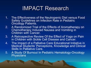 IMPACT Research 1.  The Effectiveness of the Neutropenic Diet versus Food Safety Guidelines on Infection Rate in Pediatric Oncology Patients. A Randomized Trial of the Effects of Aromatherapy on Chemotherapy Induced Nausea and Vomiting in Children with Cancer. A Retrospective Review Of the Effect of Yoga on Pain in Children with Sickle Cell Disease and Cancer. The Impact of a Palliative Care Educational Initiative in Medical Students’ Perceptions, Knowledge and Clinical Skills In Palliative Care. A Study Of Burnout In Pediatric Hematology-Oncology Physicians 