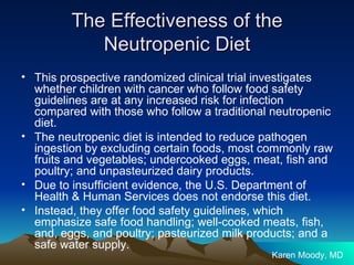 The Effectiveness of the Neutropenic Diet This prospective randomized clinical trial investigates whether children with cancer who follow food safety guidelines are at any increased risk for infection compared with those who follow a traditional neutropenic diet. The neutropenic diet is intended to reduce pathogen ingestion by excluding certain foods, most commonly raw fruits and vegetables; undercooked eggs, meat, fish and poultry; and unpasteurized dairy products.  Due to insufficient evidence, the U.S. Department of Health & Human Services does not endorse this diet. Instead, they offer food safety guidelines, which emphasize safe food handling; well-cooked meats, fish, and, eggs, and poultry; pasteurized milk products; and a safe water supply.  Karen Moody, MD 