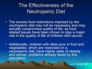 The Effectiveness of the Neutropenic Diet The excess food restrictions imposed by the neutropenic diet may not be necessary and may actually compromise quality of life, as food related issues have been shown to play a major role in the quality of life of children with cancer. Additionally, children with diets poor in fruit and vegetables, which are restricted on a neutropenic diet, have higher rates of obesity and cancer, problems already faced by this population.  Karen Moody, MD 