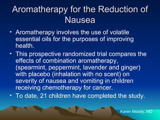 Aromatherapy for the Reduction of Nausea Aromatherapy involves the use of volatile essential oils for the purposes of improving health. This prospective randomized trial compares the effects of combination aromatherapy, (spearmint, peppermint, lavender and ginger) with placebo (inhalation with no scent) on severity of nausea and vomiting in children receiving chemotherapy for cancer.  To date, 21 children have completed the study.  Karen Moody, MD 
