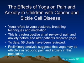 The Effects of Yoga on Pain and Anxiety in Children with Cancer and Sickle Cell Disease.  Yoga refers to yoga postures, breathing techniques and meditation. This is a retrospective chart review of pain and anxiety before and after patients received yoga. To date, 58 charts have been reviewed. Preliminary analysis suggests that yoga may be effective in reducing pain and anxiety in this population.  Karen Moody, MD 