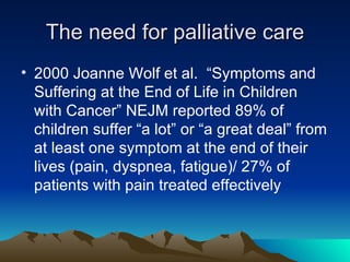 The need for palliative care 2000 Joanne Wolf et al.  “Symptoms and Suffering at the End of Life in Children with Cancer” NEJM reported 89% of children suffer “a lot” or “a great deal” from at least one symptom at the end of their lives (pain, dyspnea, fatigue)/ 27% of patients with pain treated effectively 