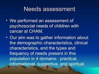 Needs assessment We performed an assessment of psychosocial needs of children with cancer at CHAM. Our aim was to gather information about the demographic characteristics, clinical characteristics, and the types and frequency of needs present in this population in 4 domains:  practical, informational, supportive, and spiritual. 
