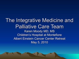 The Integrative Medicine and Palliative Care Team Karen Moody MD, MS Children’s Hospital at Montefiore Albert Einstein Cancer Center Retreat May 5, 2010 