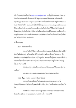 สมัครเป็ นสมาชิกเว็บบล็อกที่ชื่อ http://www.wordpress.com จากนั้นได้นาเสนอเผยแพร่ ผลงาน
ผ่านเครื อข่ายอินเทอร์ เน็ต ที่สามารถเข้าถึงได้ทุกที่ทุกเวลา โดยได้นาเผยแพร่ ที่เว็บบล็อกชื่อ
http://thanggwalovetaemin.wordpress.com ซึ่ งสามารถเชื่อมต่อกับสื่ อสังคมในรู ปแบบของ Social
Media ประเภทเว็บไซต์ facebook ของผูจดทาที่ชื่อ http://www.warunee_thanggwa@hotmail.com
                                   ้ั
ทั้งนี้เว็บบล็อกดังกล่าว สามารถจัดการและเชื่อมต่อกับเว็บไซต์อื่นๆ ได้เป็ นอย่างดี โดยทั้งครู ที่
ปรึ กษา เพื่อนๆในห้องเรี ยนได้เข้าไปมีส่วนร่ วมในการจัดการเรี ยนรู ้ โดยแสดงความเห็นในเนื้ อหา
และรู ปแบบของการนาเสนออย่างหลากหลาย ซึ่ งทาให้เกิดการเรี ยนรู ้และเป็ นแหล่งเรี ยนรู ้ในโลก
ออนไลน์อย่างหลากหลายและรวดเร็ ว

5.3 ข้ อเสนอแนะ

          5.3.1 ข้ อเสนอแนะทัวไป
                             ่

                  5.3.1.1 เว็บไซต์ที่ให้บริ การเว็บบล็อก คือ Wordpress เป็ นเว็บบล็อกสาเร็ จรู ปที่ใช้
ทาเว็บไซต์ได้ง่าย และรวดเร็ ว แต่ถาเราใช้ประโยชน์ในทางที่ไม่ถูกต้องและไม่เหมาะสม ก็จะ
                                  ้
ส่ งผลต่อการละเมิดลิขสิ ทธิ์ และได้รับความรู ้ที่ไม่ถูกต้อง เพราะฉะนั้นผูจดทาควรเผยแพร่ สิ่งที่ดี ๆ
                                                                         ้ั
ให้บุคคลที่เข้ามาเยียมหรื อศึกษาได้ความรู ้และสิ่ งดี ๆ นาไปเผยแพร่ ต่อให้ผอื่นมาศึกษาความรู ้
                    ่                                                      ู้
ที่เป็ นประโยชน์ต่อไป
                  5.3.1.2 ควรมีการจัดทาเนื้อหาของโครงงานให้หลากหลายให้ครบทุกกลุ่มสาระ
การเรี ยนรู้
                  5.3.1.3 ควรมีการจัดทาแบบทดสอบก่อนเรี ยนและหลังเรี ยนเพิ่มเติม

          5.3.2 ปัญหา อุปสรรค และแนวทางในการพัฒนา
                  5.3.2.1 เครื่ องคอมพิวเตอร์ ไม่เพียงพอกับการทาโครงงาน และบางครั้ง
อินเทอร์ เน็ตมีปัญหา เข้าพร้อมกันก็จะทาให้ชา จึงทาให้การพัฒนาเว็บบล็อกเกิดความล่าช้าตามไป
                                           ้
ด้วย
                  5.3.2.2 เพื่อนนักเรี ยนบางคนเรี ยนรู ้การพัฒนาเว็บบล็อกค่อนข้างช้า ทาให้ตอง
                                                                                           ้
เสี ยเวลาในการเรี ยนรู ้ เพราะครู ผสอนไม่สามารถสอนเนื้ อหาเพิ่มเติมได้
                                   ู้
 