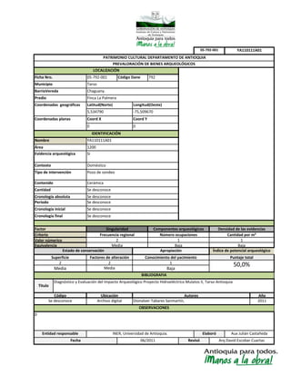 Media
Elaboró
Diagnóstico y Evaluación del Impacto Arqueológico Proyecto Hidroeléctrico Mulatos II, Tarso-Antioquia
Código
Se desconoce
Superficie
Frecuencia regional
Equivalencia
Valor númerico
Se desconoce
Doméstico
Tipo de intervención Pozo de sondeo
Contenido
Cronología absoluta Se desconoce
Factores de alteración
2
Cronología final
Cantidad
LOCALIZACIÓN
Evidencia arqueológica
Criterio
Factor
Periodo Se desconoce
Cronología inicial
Nombre
Área
Municipio
Coord Y
Contexto
Si
Tarso
Chaguany.BarrioVereda
YA110111A01
1200
Densidad de las evidenciasSingularidad
Se desconoce
Cerámica
Coordenadas geográficas Latitud(Norte) Longitud(Oeste)
5,534790 -75,509670
0 0
Finca La PalmeraPredio
Coordenadas planas
YA110111A01
Coord X
2
PATRIMONIO CULTURAL DEPARTAMENTO DE ANTIOQUIA
PREVALORACIÓN DE BIENES ARQUEOLÓGICOS
BIBLIOGRAFIA
Aux Julián CastañedaINER, Universidad de Antioquia.
0
Apropiación
Conocimiento del yacimiento
1
Se desconoce
Componentes arqueológicos
Número ocupaciones
Media
05-792-001
IDENTIFICACIÓN
Cantidad por m²
Ficha Nro. 05-792-001 Código Dane 792
06/2011 Revisó
1
Baja
Índice de potencial arqueológico
Puntaje total
50,0%
OBSERVACIONES
Autores
Dionalver Tabares Sanmartín,
Juan Carlos Restrepo Arteaga
Año
2011
2
Media
Titulo
Archivo digital
Ubicación
Estado de conservación
Entidad responsable
Baja
Arq David Escobar CuartasFecha
1
Baja
 