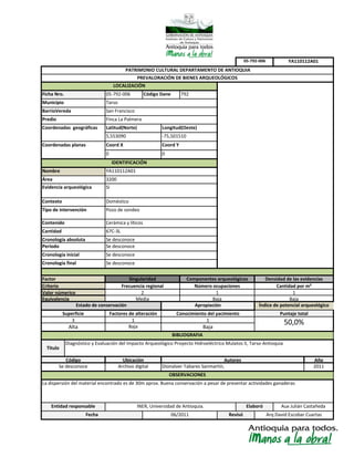 Baja
Elaboró
Diagnóstico y Evaluación del Impacto Arqueológico Proyecto Hidroeléctrico Mulatos II, Tarso-Antioquia
Código
Se desconoce
Superficie
Frecuencia regional
Equivalencia
Valor númerico
67C-3L
Doméstico
Tipo de intervención Pozo de sondeo
Contenido
Cronología absoluta Se desconoce
Factores de alteración
1
Cronología final
Cantidad
LOCALIZACIÓN
Evidencia arqueológica
Criterio
Factor
Periodo Se desconoce
Cronología inicial
Nombre
Área
Municipio
Coord Y
Contexto
Si
Tarso
San FranciscoBarrioVereda
YA110112A01
3200
Densidad de las evidenciasSingularidad
Se desconoce
Cerámica y líticos
Coordenadas geográficas Latitud(Norte) Longitud(Oeste)
5,553090 -75,501510
0 0
Finca La PalmeraPredio
Coordenadas planas
YA110112A01
Coord X
3
PATRIMONIO CULTURAL DEPARTAMENTO DE ANTIOQUIA
PREVALORACIÓN DE BIENES ARQUEOLÓGICOS
BIBLIOGRAFIA
Aux Julián CastañedaINER, Universidad de Antioquia.
La dispersión del material encontrado es de 30m aprox. Buena conservación a pesar de presentar actividades ganaderas
Apropiación
Conocimiento del yacimiento
1
Se desconoce
Componentes arqueológicos
Número ocupaciones
Alta
05-792-006
IDENTIFICACIÓN
Cantidad por m²
Ficha Nro. 05-792-006 Código Dane 792
06/2011 Revisó
1
Baja
Índice de potencial arqueológico
Puntaje total
50,0%
OBSERVACIONES
Autores
Dionalver Tabares Sanmartín,
Juan Carlos Restrepo Arteaga
Año
2011
2
Media
Titulo
Archivo digital
Ubicación
Estado de conservación
Entidad responsable
Baja
Arq David Escobar CuartasFecha
1
Baja
 