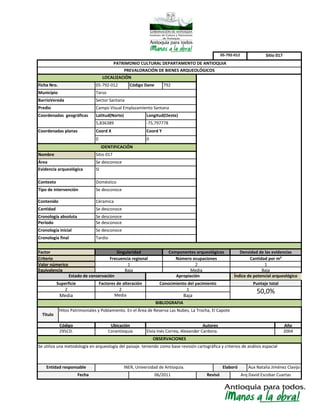 Media
Elaboró
Hitos Patrimoniales y Poblamiento. En el Área de Reserva Las Nubes, La Trocha, El Capote
Código
295CD.
Superficie
Frecuencia regional
Equivalencia
Valor númerico
Se desconoce
Doméstico
Tipo de intervención Se desconoce
Contenido
Cronología absoluta Se desconoce
Factores de alteración
2
Cronología final
Cantidad
LOCALIZACIÓN
Evidencia arqueológica
Criterio
Factor
Periodo Se desconoce
Cronología inicial
Nombre
Área
Municipio
Coord Y
Contexto
SI
Tarso
Sector SantanaBarrioVereda
Sitio 017
Se desconoce
Densidad de las evidenciasSingularidad
Se desconoce
Céramica
Coordenadas geográficas Latitud(Norte) Longitud(Oeste)
5,836389 -75,797778
0 0
Campo Visual Emplazamiento SantanaPredio
Coordenadas planas
Sitio 017
Coord X
2
PATRIMONIO CULTURAL DEPARTAMENTO DE ANTIOQUIA
PREVALORACIÓN DE BIENES ARQUEOLÓGICOS
BIBLIOGRAFIA
Aux Natalia Jiménez ClavijoINER, Universidad de Antioquia.
Se utiliza una metodología en arqueología del paisaje. teniendo como base revisión cartográfica y criterios de análisis espacial
Apropiación
Conocimiento del yacimiento
1
Tardio
Componentes arqueológicos
Número ocupaciones
Media
05-792-012
IDENTIFICACIÓN
Cantidad por m²
Ficha Nro. 05-792-012 Código Dane 792
06/2011 Revisó
2
Media
Índice de potencial arqueológico
Puntaje total
50,0%
OBSERVACIONES
Autores
Elvia Inés Correa, Alexander Cardona.
Año
2004
1
Baja
Titulo
Corantioquia
Ubicación
Estado de conservación
Entidad responsable
Baja
Arq David Escobar CuartasFecha
1
Baja
 