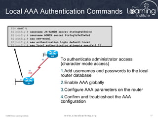 Local AAA Authentication Commands 
R1# conf t 
R1(config)# username JR-ADMIN secret Str0ngPa55w0rd 
R1(config)# username ADMIN secret Str0ng5rPa55w0rd 
R1(config)# aaa new-model 
R1(config)# aaa authentication login default local 
R1(config)# aaa local authentication attempts max-fail 10 
To authenticate administrator access 
(character mode access) 
1.Add usernames and passwords to the local 
router database 
2.Enable AAA globally 
3.Configure AAA parameters on the router 
4.Confirm and troubleshoot the AAA 
configuration 
© 2009 Cisco Learning Institute. 17 
 