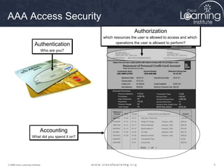 AAA Access Security 
Authentication 
Who are you? 
Accounting 
What did you spend it on? 
Authorization 
which resources the user is allowed to access and which 
operations the user is allowed to perform? 
© 2009 Cisco Learning Institute. 2 
 