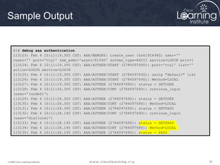 Sample Output 
R1# debug aaa authentication 
113123: Feb 4 10:11:19.305 CST: AAA/MEMORY: create_user (0x619C4940) user='' 
ruser='' port='tty1' rem_addr='async/81560' authen_type=ASCII service=LOGIN priv=1 
113124: Feb 4 10:11:19.305 CST: AAA/AUTHEN/START (2784097690): port='tty1' list='' 
action=LOGIN service=LOGIN 
113125: Feb 4 10:11:19.305 CST: AAA/AUTHEN/START (2784097690): using "default" list 
113126: Feb 4 10:11:19.305 CST: AAA/AUTHEN/START (2784097690): Method=LOCAL 
113127: Feb 4 10:11:19.305 CST: AAA/AUTHEN (2784097690): status = GETUSER 
113128: Feb 4 10:11:26.305 CST: AAA/AUTHEN/CONT (2784097690): continue_login 
(user='(undef)') 
113129: Feb 4 10:11:26.305 CST: AAA/AUTHEN (2784097690): status = GETUSER 
113130: Feb 4 10:11:26.305 CST: AAA/AUTHEN/CONT (2784097690): Method=LOCAL 
113131: Feb 4 10:11:26.305 CST: AAA/AUTHEN (2784097690): status = GETPASS 
113132: Feb 4 10:11:28.145 CST: AAA/AUTHEN/CONT (2784097690): continue_login 
(user='diallocal') 
113133: Feb 4 10:11:28.145 CST: AAA/AUTHEN (2784097690): status = GETPASS 
113134: Feb 4 10:11:28.145 CST: AAA/AUTHEN/CONT (2784097690): Method=LOCAL 
113135: Feb 4 10:11:28.145 CST: AAA/AUTHEN (2784097690): status = PASS 
© 2009 Cisco Learning Institute. 20 
 
