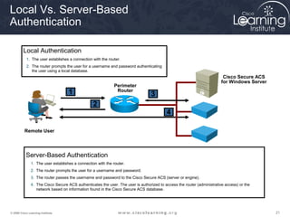 Local Vs. Server-Based 
Authentication 
Local Authentication 
1. The user establishes a connection with the router. 
2. The router prompts the user for a username and password authenticating 
the user using a local database. 
Perimeter 
Router 
Remote User 
Cisco Secure ACS 
for Windows Server 
1 
2 
3 
4 
Server-Based Authentication 
1. The user establishes a connection with the router. 
2. The router prompts the user for a username and password. 
3. The router passes the username and password to the Cisco Secure ACS (server or engine). 
4. The Cisco Secure ACS authenticates the user. The user is authorized to access the router (administrative access) or the 
network based on information found in the Cisco Secure ACS database. 
© 2009 Cisco Learning Institute. 21 
 