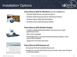 Installation Options 
Cisco Secure ACS for Windows can be installed on: 
- Windows 2000 Server with Service Pack 4 
- Windows 2000 Advanced Server with Service Pack 4 
- Windows Server 2003 Standard Edition 
- Windows Server 2003 Enterprise Edition 
Cisco Secure ACS Solution Engine 
- A highly scalable dedicated platform that serves as a high-performance 
ACS 
- 1RU, rack-mountable 
- Preinstalled with a security-hardened Windows software, Cisco 
Secure ACS software 
- Support for more than 350 users 
Cisco Secure ACS Express 5.0 
- Entry-level ACS with simplified feature set 
- Support for up to 50 AAA device and up to 350 unique user ID logins 
in a 24-hour period 
© 2009 Cisco Learning Institute. 26 
 