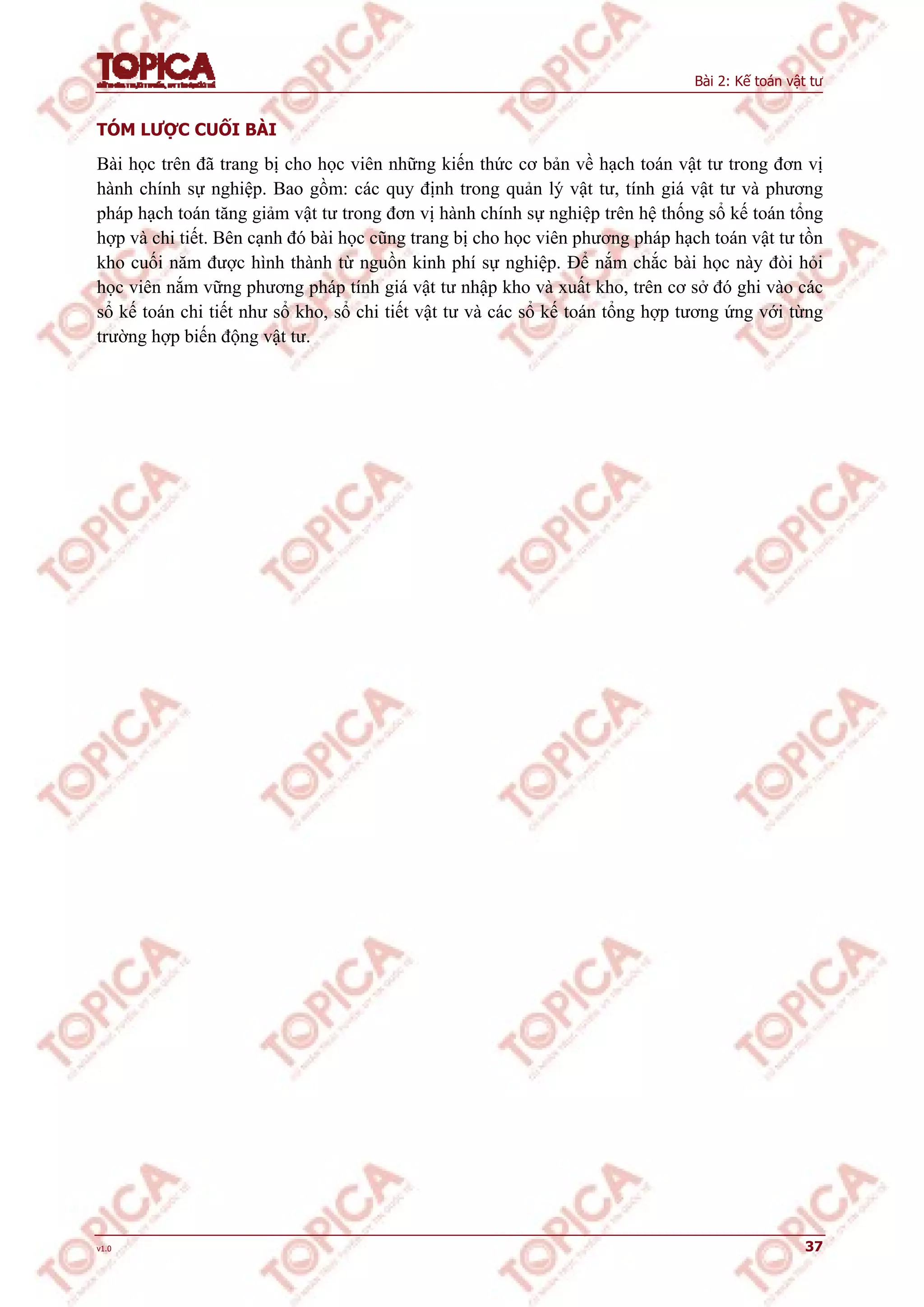 Bài 2: Kế toán vật tư
v1.0 37
TÓM LƯỢC CUỐI BÀI
Bài học trên đã trang bị cho học viên những kiến thức cơ bản về hạch toán vật tư trong đơn vị
hành chính sự nghiệp. Bao gồm: các quy định trong quản lý vật tư, tính giá vật tư và phương
pháp hạch toán tăng giảm vật tư trong đơn vị hành chính sự nghiệp trên hệ thống sổ kế toán tổng
hợp và chi tiết. Bên cạnh đó bài học cũng trang bị cho học viên phương pháp hạch toán vật tư tồn
kho cuối năm được hình thành từ nguồn kinh phí sự nghiệp. Để nắm chắc bài học này đòi hỏi
học viên nắm vững phương pháp tính giá vật tư nhập kho và xuất kho, trên cơ sở đó ghi vào các
sổ kế toán chi tiết như sổ kho, sổ chi tiết vật tư và các sổ kế toán tổng hợp tương ứng với từng
trường hợp biến động vật tư.
 
