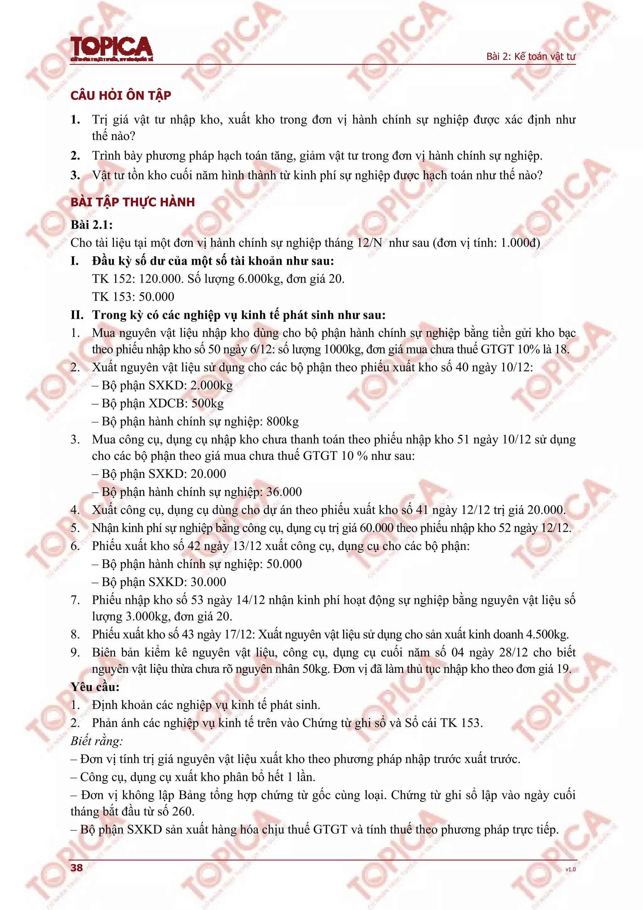 Bài 2: Kế toán vật tư
38 v1.0
CÂU HỎI ÔN TẬP
1. Trị giá vật tư nhập kho, xuất kho trong đơn vị hành chính sự nghiệp được xác định như
thế nào?
2. Trình bày phương pháp hạch toán tăng, giảm vật tư trong đơn vị hành chính sự nghiệp.
3. Vật tư tồn kho cuối năm hình thành từ kinh phí sự nghiệp được hạch toán như thế nào?
BÀI TẬP THỰC HÀNH
Bài 2.1:
Cho tài liệu tại một đơn vị hành chính sự nghiệp tháng 12/N như sau (đơn vị tính: 1.000đ)
I. Đầu kỳ số dư của một số tài khoản như sau:
TK 152: 120.000. Số lượng 6.000kg, đơn giá 20.
TK 153: 50.000
II. Trong kỳ có các nghiệp vụ kinh tế phát sinh như sau:
1. Mua nguyên vật liệu nhập kho dùng cho bộ phận hành chính sự nghiệp bằng tiền gửi kho bạc
theo phiếu nhập kho số 50 ngày 6/12: số lượng 1000kg, đơn giá mua chưa thuế GTGT 10% là 18.
2. Xuất nguyên vật liệu sử dụng cho các bộ phận theo phiếu xuất kho số 40 ngày 10/12:
– Bộ phận SXKD: 2.000kg
– Bộ phận XDCB: 500kg
– Bộ phận hành chính sự nghiệp: 800kg
3. Mua công cụ, dụng cụ nhập kho chưa thanh toán theo phiếu nhập kho 51 ngày 10/12 sử dụng
cho các bộ phận theo giá mua chưa thuế GTGT 10 % như sau:
– Bộ phận SXKD: 20.000
– Bộ phận hành chính sự nghiệp: 36.000
4. Xuất công cụ, dụng cụ dùng cho dự án theo phiếu xuất kho số 41 ngày 12/12 trị giá 20.000.
5. Nhận kinh phí sự nghiệp bằng công cụ, dụng cụ trị giá 60.000 theo phiếu nhập kho 52 ngày 12/12.
6. Phiếu xuất kho số 42 ngày 13/12 xuất công cụ, dụng cụ cho các bộ phận:
– Bộ phận hành chính sự nghiệp: 50.000
– Bộ phận SXKD: 30.000
7. Phiếu nhập kho số 53 ngày 14/12 nhận kinh phí hoạt động sự nghiệp bằng nguyên vật liệu số
lượng 3.000kg, đơn giá 20.
8. Phiếu xuất kho số 43 ngày 17/12: Xuất nguyên vật liệu sử dụng cho sản xuất kinh doanh 4.500kg.
9. Biên bản kiểm kê nguyên vật liệu, công cụ, dụng cụ cuối năm số 04 ngày 28/12 cho biết
nguyên vật liệu thừa chưa rõ nguyên nhân 50kg. Đơn vị đã làm thủ tục nhập kho theo đơn giá 19.
Yêu cầu:
1. Định khoản các nghiệp vụ kinh tế phát sinh.
2. Phản ánh các nghiệp vụ kinh tế trên vào Chứng từ ghi sổ và Sổ cái TK 153.
Biết rằng:
– Đơn vị tính trị giá nguyên vật liệu xuất kho theo phương pháp nhập trước xuất trước.
– Công cụ, dụng cụ xuất kho phân bổ hết 1 lần.
– Đơn vị không lập Bảng tổng hợp chứng từ gốc cùng loại. Chứng từ ghi sổ lập vào ngày cuối
tháng bắt đầu từ số 260.
– Bộ phận SXKD sản xuất hàng hóa chịu thuế GTGT và tính thuế theo phương pháp trực tiếp.
 