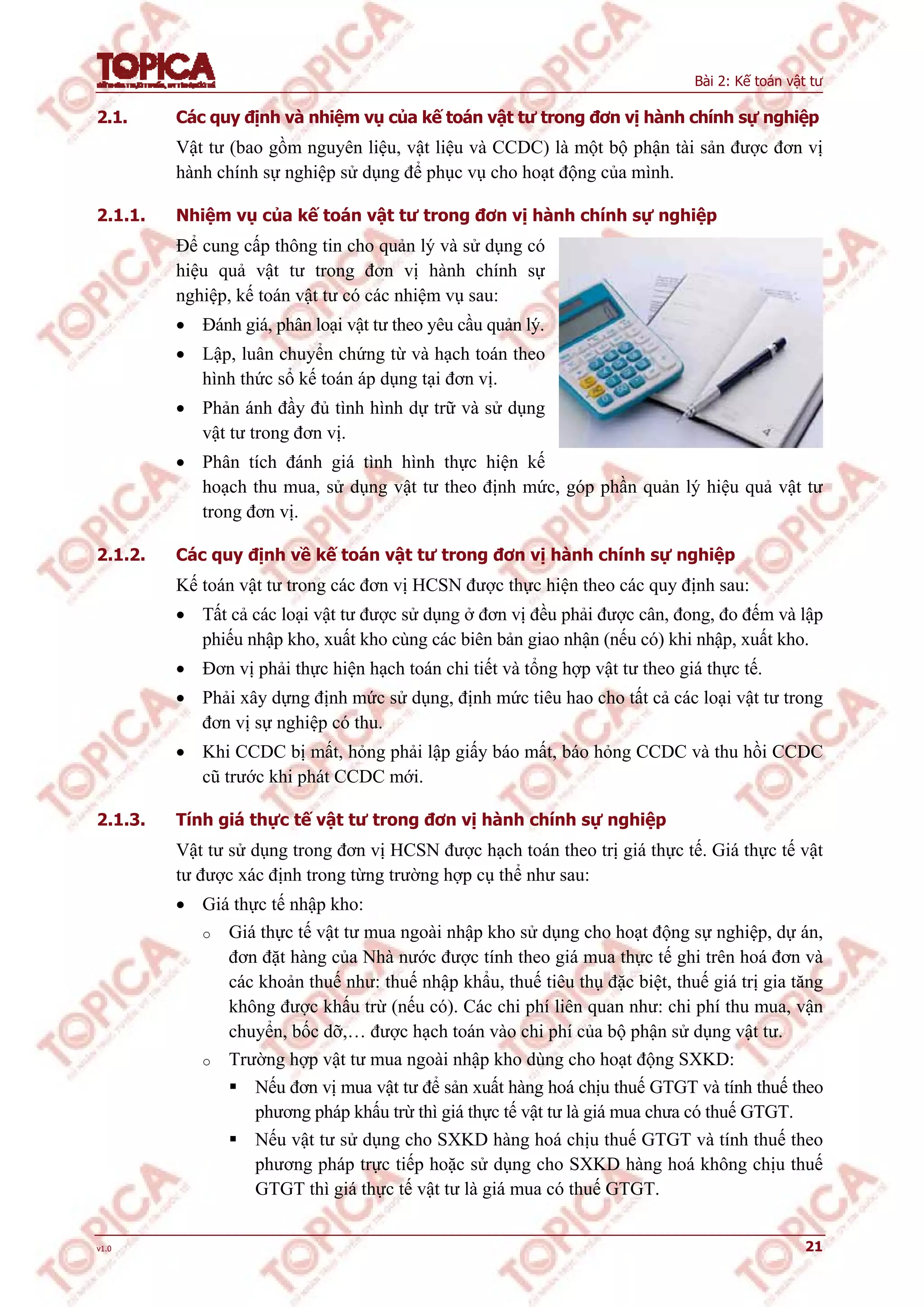 Bài 2: Kế toán vật tư
v1.0 21
2.1. Các quy định và nhiệm vụ của kế toán vật tư trong đơn vị hành chính sự nghiệp
Vật tư (bao gồm nguyên liệu, vật liệu và CCDC) là một bộ phận tài sản được đơn vị
hành chính sự nghiệp sử dụng để phục vụ cho hoạt động của mình.
2.1.1. Nhiệm vụ của kế toán vật tư trong đơn vị hành chính sự nghiệp
Để cung cấp thông tin cho quản lý và sử dụng có
hiệu quả vật tư trong đơn vị hành chính sự
nghiệp, kế toán vật tư có các nhiệm vụ sau:
 Đánh giá, phân loại vật tư theo yêu cầu quản lý.
 Lập, luân chuyển chứng từ và hạch toán theo
hình thức sổ kế toán áp dụng tại đơn vị.
 Phản ánh đầy đủ tình hình dự trữ và sử dụng
vật tư trong đơn vị.
 Phân tích đánh giá tình hình thực hiện kế
hoạch thu mua, sử dụng vật tư theo định mức, góp phần quản lý hiệu quả vật tư
trong đơn vị.
2.1.2. Các quy định về kế toán vật tư trong đơn vị hành chính sự nghiệp
Kế toán vật tư trong các đơn vị HCSN được thực hiện theo các quy định sau:
 Tất cả các loại vật tư được sử dụng ở đơn vị đều phải được cân, đong, đo đếm và lập
phiếu nhập kho, xuất kho cùng các biên bản giao nhận (nếu có) khi nhập, xuất kho.
 Đơn vị phải thực hiện hạch toán chi tiết và tổng hợp vật tư theo giá thực tế.
 Phải xây dựng định mức sử dụng, định mức tiêu hao cho tất cả các loại vật tư trong
đơn vị sự nghiệp có thu.
 Khi CCDC bị mất, hỏng phải lập giấy báo mất, báo hỏng CCDC và thu hồi CCDC
cũ trước khi phát CCDC mới.
2.1.3. Tính giá thực tế vật tư trong đơn vị hành chính sự nghiệp
Vật tư sử dụng trong đơn vị HCSN được hạch toán theo trị giá thực tế. Giá thực tế vật
tư được xác định trong từng trường hợp cụ thể như sau:
 Giá thực tế nhập kho:
o Giá thực tế vật tư mua ngoài nhập kho sử dụng cho hoạt động sự nghiệp, dự án,
đơn đặt hàng của Nhà nước được tính theo giá mua thực tế ghi trên hoá đơn và
các khoản thuế như: thuế nhập khẩu, thuế tiêu thụ đặc biệt, thuế giá trị gia tăng
không được khấu trừ (nếu có). Các chi phí liên quan như: chi phí thu mua, vận
chuyển, bốc dỡ,… được hạch toán vào chi phí của bộ phận sử dụng vật tư.
o Trường hợp vật tư mua ngoài nhập kho dùng cho hoạt động SXKD:
 Nếu đơn vị mua vật tư để sản xuất hàng hoá chịu thuế GTGT và tính thuế theo
phương pháp khấu trừ thì giá thực tế vật tư là giá mua chưa có thuế GTGT.
 Nếu vật tư sử dụng cho SXKD hàng hoá chịu thuế GTGT và tính thuế theo
phương pháp trực tiếp hoặc sử dụng cho SXKD hàng hoá không chịu thuế
GTGT thì giá thực tế vật tư là giá mua có thuế GTGT.
 