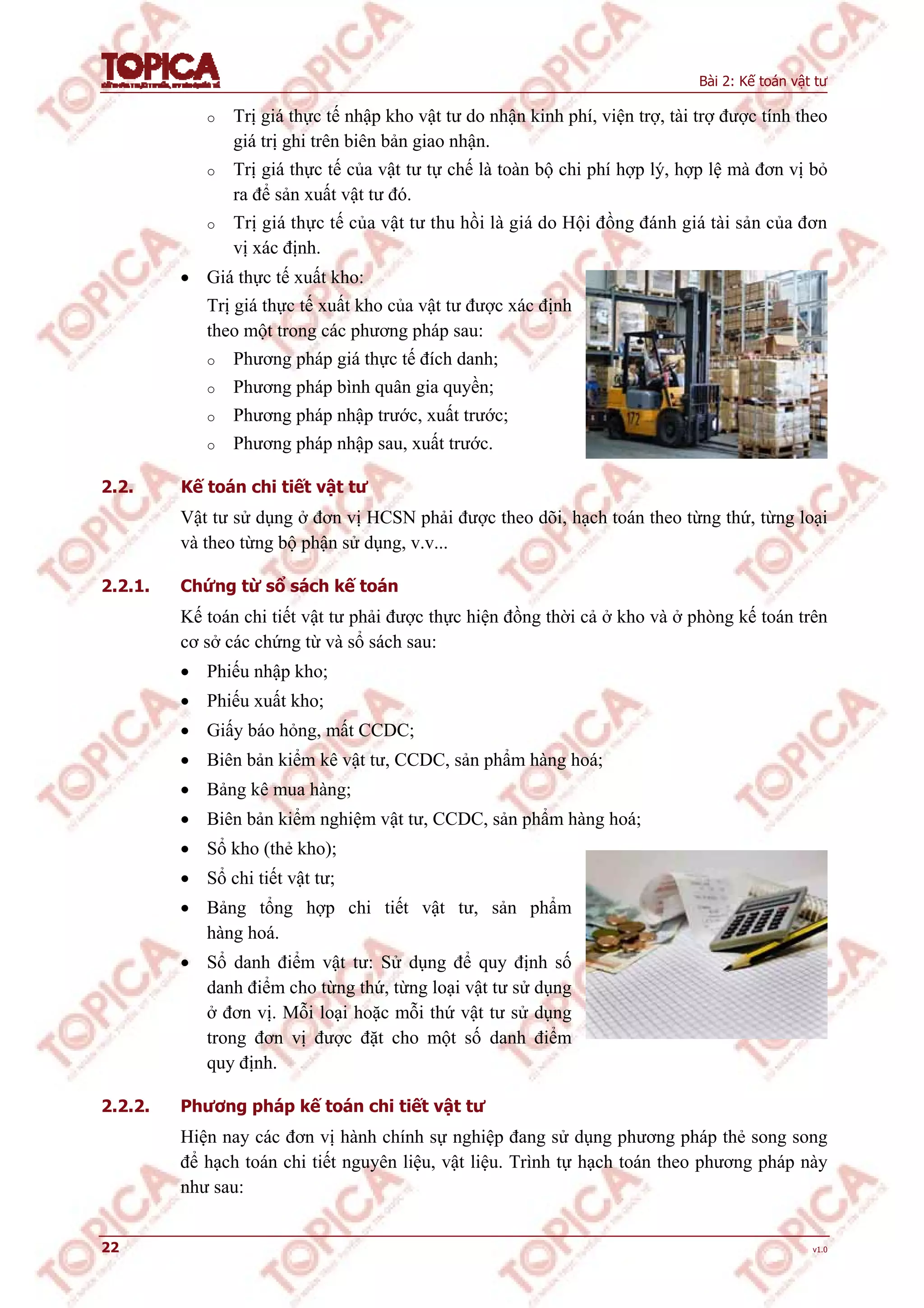 Bài 2: Kế toán vật tư
22 v1.0
o Trị giá thực tế nhập kho vật tư do nhận kinh phí, viện trợ, tài trợ được tính theo
giá trị ghi trên biên bản giao nhận.
o Trị giá thực tế của vật tư tự chế là toàn bộ chi phí hợp lý, hợp lệ mà đơn vị bỏ
ra để sản xuất vật tư đó.
o Trị giá thực tế của vật tư thu hồi là giá do Hội đồng đánh giá tài sản của đơn
vị xác định.
 Giá thực tế xuất kho:
Trị giá thực tế xuất kho của vật tư được xác định
theo một trong các phương pháp sau:
o Phương pháp giá thực tế đích danh;
o Phương pháp bình quân gia quyền;
o Phương pháp nhập trước, xuất trước;
o Phương pháp nhập sau, xuất trước.
2.2. Kế toán chi tiết vật tư
Vật tư sử dụng ở đơn vị HCSN phải được theo dõi, hạch toán theo từng thứ, từng loại
và theo từng bộ phận sử dụng, v.v...
2.2.1. Chứng từ sổ sách kế toán
Kế toán chi tiết vật tư phải được thực hiện đồng thời cả ở kho và ở phòng kế toán trên
cơ sở các chứng từ và sổ sách sau:
 Phiếu nhập kho;
 Phiếu xuất kho;
 Giấy báo hỏng, mất CCDC;
 Biên bản kiểm kê vật tư, CCDC, sản phẩm hàng hoá;
 Bảng kê mua hàng;
 Biên bản kiểm nghiệm vật tư, CCDC, sản phẩm hàng hoá;
 Sổ kho (thẻ kho);
 Sổ chi tiết vật tư;
 Bảng tổng hợp chi tiết vật tư, sản phẩm
hàng hoá.
 Sổ danh điểm vật tư: Sử dụng để quy định số
danh điểm cho từng thứ, từng loại vật tư sử dụng
ở đơn vị. Mỗi loại hoặc mỗi thứ vật tư sử dụng
trong đơn vị được đặt cho một số danh điểm
quy định.
2.2.2. Phương pháp kế toán chi tiết vật tư
Hiện nay các đơn vị hành chính sự nghiệp đang sử dụng phương pháp thẻ song song
để hạch toán chi tiết nguyên liệu, vật liệu. Trình tự hạch toán theo phương pháp này
như sau:
 