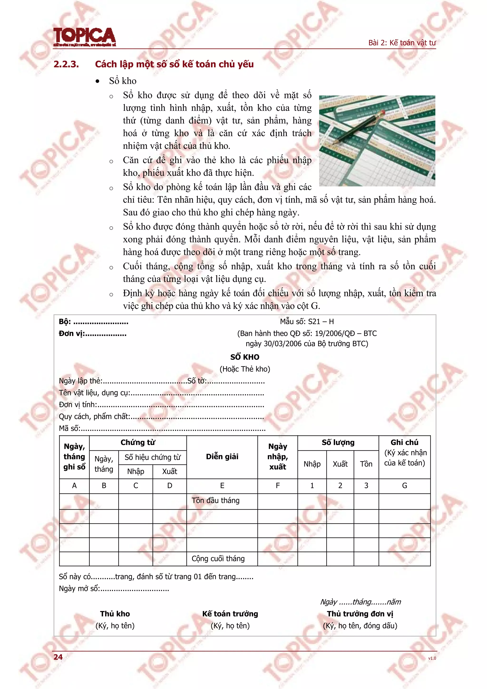 Bài 2: Kế toán vật tư
24 v1.0
2.2.3. Cách lập một số sổ kế toán chủ yếu
 Sổ kho
o Sổ kho được sử dụng để theo dõi về mặt số
lượng tình hình nhập, xuất, tồn kho của từng
thứ (từng danh điểm) vật tư, sản phẩm, hàng
hoá ở từng kho và là căn cứ xác định trách
nhiệm vật chất của thủ kho.
o Căn cứ để ghi vào thẻ kho là các phiếu nhập
kho, phiếu xuất kho đã thực hiện.
o Sổ kho do phòng kế toán lập lần đầu và ghi các
chỉ tiêu: Tên nhãn hiệu, quy cách, đơn vị tính, mã số vật tư, sản phẩm hàng hoá.
Sau đó giao cho thủ kho ghi chép hàng ngày.
o Sổ kho được đóng thành quyển hoặc sổ tờ rời, nếu để tờ rời thì sau khi sử dụng
xong phải đóng thành quyển. Mỗi danh điểm nguyên liệu, vật liệu, sản phẩm
hàng hoá được theo dõi ở một trang riêng hoặc một số trang.
o Cuối tháng, cộng tổng số nhập, xuất kho trong tháng và tính ra số tồn cuối
tháng của từng loại vật liệu dụng cụ.
o Định kỳ hoặc hàng ngày kế toán đối chiếu với số lượng nhập, xuất, tồn kiểm tra
việc ghi chép của thủ kho và ký xác nhận vào cột G.
Bộ: ........................
Đơn vị:..................
Mẫu số: S21 – H
(Ban hành theo QĐ số: 19/2006/QĐ – BTC
ngày 30/03/2006 của Bộ trưởng BTC)
SỔ KHO
(Hoặc Thẻ kho)
Ngày lập thẻ:......................................Số tờ:..........................
Tên vật liệu, dụng cụ:............................................................
Đơn vị tính:...........................................................................
Quy cách, phẩm chất:............................................................
Mã số:...................................................................................
Chứng từ Số lượng
Số hiệu chứng từ
Ngày,
tháng
ghi sổ
Ngày,
tháng Nhập Xuất
Diễn giải
Ngày
nhập,
xuất Nhập Xuất Tồn
Ghi chú
(Ký xác nhận
của kế toán)
A B C D E F 1 2 3 G
Tồn đầu tháng
Cộng cuối tháng
Sổ này có...........trang, đánh số từ trang 01 đến trang........
Ngày mở sổ:...............................
Thủ kho
(Ký, họ tên)
Kế toán trưởng
(Ký, họ tên)
Ngày ......tháng.......năm
Thủ trưởng đơn vị
(Ký, họ tên, đóng dấu)
 
