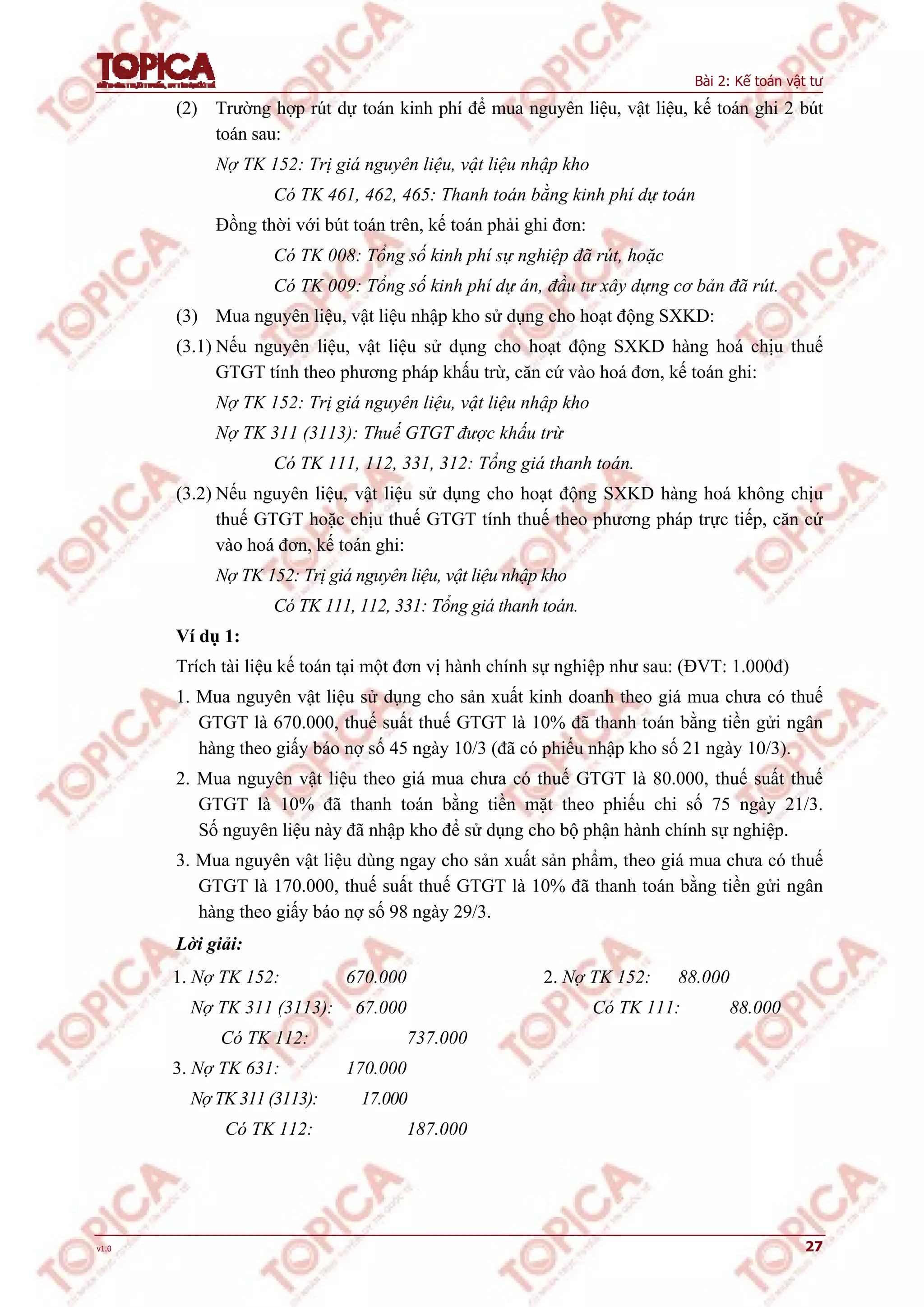 Bài 2: Kế toán vật tư
v1.0 27
(2) Trường hợp rút dự toán kinh phí để mua nguyên liệu, vật liệu, kế toán ghi 2 bút
toán sau:
Nợ TK 152: Trị giá nguyên liệu, vật liệu nhập kho
Có TK 461, 462, 465: Thanh toán bằng kinh phí dự toán
Đồng thời với bút toán trên, kế toán phải ghi đơn:
Có TK 008: Tổng số kinh phí sự nghiệp đã rút, hoặc
Có TK 009: Tổng số kinh phí dự án, đầu tư xây dựng cơ bản đã rút.
(3) Mua nguyên liệu, vật liệu nhập kho sử dụng cho hoạt động SXKD:
(3.1) Nếu nguyên liệu, vật liệu sử dụng cho hoạt động SXKD hàng hoá chịu thuế
GTGT tính theo phương pháp khấu trừ, căn cứ vào hoá đơn, kế toán ghi:
Nợ TK 152: Trị giá nguyên liệu, vật liệu nhập kho
Nợ TK 311 (3113): Thuế GTGT được khấu trừ
Có TK 111, 112, 331, 312: Tổng giá thanh toán.
(3.2) Nếu nguyên liệu, vật liệu sử dụng cho hoạt động SXKD hàng hoá không chịu
thuế GTGT hoặc chịu thuế GTGT tính thuế theo phương pháp trực tiếp, căn cứ
vào hoá đơn, kế toán ghi:
Nợ TK 152: Trị giá nguyên liệu, vật liệu nhập kho
Có TK 111, 112, 331: Tổng giá thanh toán.
Ví dụ 1:
Trích tài liệu kế toán tại một đơn vị hành chính sự nghiệp như sau: (ĐVT: 1.000đ)
1. Mua nguyên vật liệu sử dụng cho sản xuất kinh doanh theo giá mua chưa có thuế
GTGT là 670.000, thuế suất thuế GTGT là 10% đã thanh toán bằng tiền gửi ngân
hàng theo giấy báo nợ số 45 ngày 10/3 (đã có phiếu nhập kho số 21 ngày 10/3).
2. Mua nguyên vật liệu theo giá mua chưa có thuế GTGT là 80.000, thuế suất thuế
GTGT là 10% đã thanh toán bằng tiền mặt theo phiếu chi số 75 ngày 21/3.
Số nguyên liệu này đã nhập kho để sử dụng cho bộ phận hành chính sự nghiệp.
3. Mua nguyên vật liệu dùng ngay cho sản xuất sản phẩm, theo giá mua chưa có thuế
GTGT là 170.000, thuế suất thuế GTGT là 10% đã thanh toán bằng tiền gửi ngân
hàng theo giấy báo nợ số 98 ngày 29/3.
Lời giải:
1. Nợ TK 152: 670.000
Nợ TK 311 (3113): 67.000
Có TK 112: 737.000
3. Nợ TK 631: 170.000
Nợ TK 311 (3113): 17.000
Có TK 112: 187.000
2. Nợ TK 152: 88.000
Có TK 111: 88.000
 