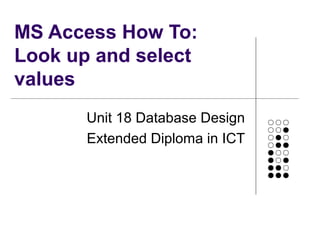MS Access How To:
Look up and select
values
Unit 18 Database Design
Extended Diploma in ICT
 
