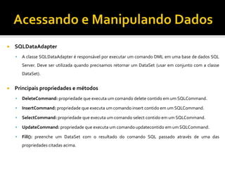 Acessando e Manipulando DadosSQLDataAdapterA classe SQLDataAdapter é responsável por executar um comando DML em uma base de dados SQL Server. Deve ser utilizada quando precisamos retornar um DataSet (usar em conjunto com a classe DataSet).Principais propriedades e métodosDeleteCommand: propriedade que executa um comando delete contido em um SQLCommand.InsertCommand: propriedade que executa um comando insert contido em um SQLCommand.SelectCommand: propriedade que executa um comando select contido em um SQLCommand.UpdateCommand: propriedade que executa um comando updatecontido em um SQLCommand.Fill(): preenche um DataSet com o resultado do comando SQL passado através de uma das propriedades citadas acima.