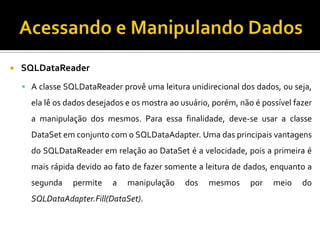 Acessando e Manipulando DadosSQLDataReaderA classe SQLDataReader provê uma leitura unidirecional dos dados, ou seja, ela lê os dados desejados e os mostra ao usuário, porém, não é possível fazer a manipulação dos mesmos. Para essa finalidade, deve-se usar a classe DataSet em conjunto com o SQLDataAdapter. Uma das principais vantagens do SQLDataReader em relação ao DataSet é a velocidade, pois a primeira é mais rápida devido ao fato de fazer somente a leitura de dados, enquanto a segunda permite a manipulação dos mesmos por meio do SQLDataAdapter.Fill(DataSet).