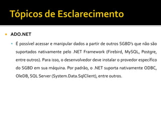 Tópicos de EsclarecimentoADO.NETÉ possível acessar e manipular dados a partir de outros SGBD’s que não são suportados nativamente pelo .NET Framework (Firebird, MySQL, Postgre, entre outros). Para isso, o desenvolvedor deve instalar o provedor específico do SGBD em sua máquina. Por padrão, o .NET suporta nativamente ODBC, OleDB, SQL Server (System.Data.SqlClient), entre outros.