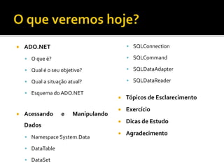 O que veremos hoje?ADO.NETO que é?Qual é o seu objetivo?Qual a situação atual?Esquema do ADO.NETAcessando e Manipulando DadosNamespace System.DataDataTableDataSetSQLConnectionSQLCommandSQLDataAdapterSQLDataReaderTópicos de EsclarecimentoExercícioDicas de EstudoAgradecimento