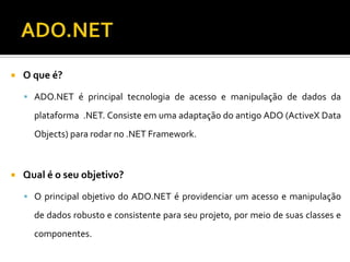 ADO.NETO que é?ADO.NET é principal tecnologia de acesso e manipulação de dados da plataforma  .NET. Consiste em uma adaptação do antigo ADO (ActiveX Data Objects) para rodar no .NET Framework.Qual é o seu objetivo?O principal objetivo do ADO.NET é providenciar um acesso e manipulação de dados robusto e consistente para seu projeto, por meio de suas classes e componentes.