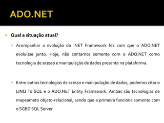 ADO.NETQual a situação atual?Acompanhar a evolução do .NET Framework fez com que o ADO.NET evoluísse junto. Hoje, não contamos somente com o ADO.NET como tecnologia de acesso e manipulação de dados presente na plataforma.Entre outras tecnologias de acesso e manipulação de dados, podemos citar o LINQ To SQL e o ADO.NET Entity Framework. Ambas são tecnologias de mapeameto objeto-relacional, sendo que a primeira funciona somente com o SGBD SQL Server.