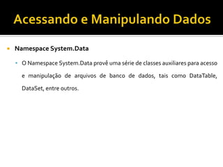 Acessando e Manipulando DadosNamespace System.DataO Namespace System.Data provê uma série de classes auxiliares para acesso e manipulação de arquivos de banco de dados, tais como DataTable, DataSet, entre outros.