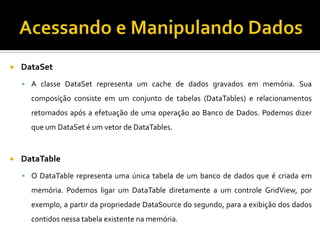 Acessando e Manipulando DadosDataSetA classe DataSet representa um cache de dados gravados em memória. Sua composição consiste em um conjunto de tabelas (DataTables) e relacionamentos retornados após a efetuação de uma operação ao Banco de Dados. Podemos dizer que um DataSet é um vetor de DataTables.DataTableO DataTable representa uma única tabela de um banco de dados que é criada em memória. Podemos ligar um DataTable diretamente a um controle GridView, por exemplo, a partir da propriedade DataSource do segundo, para a exibição dos dados contidos nessa tabela existente na memória.