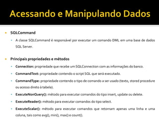 Acessando e Manipulando DadosSQLCommandA classe SQLCommand é responsável por executar um comando DML em uma base de dados SQL Server.Principais propriedades e métodosConnection: propriedade que recebe um SQLConnection com as informações do banco.CommandText: propriedade contendo o script SQL que será executado.CommandType: propriedade contendo o tipo de comando a ser usado (texto, storedprocedure ou acesso direto à tabela).ExecuteNonQuery(): método para executar comandos do tipo insert, update ou delete.ExecuteReader(): método para executar comandos do tipo select.ExecuteScalar(): método para executar comandos que retornam apenas uma linha e uma coluna, tais como avg(), min(), max() e count().