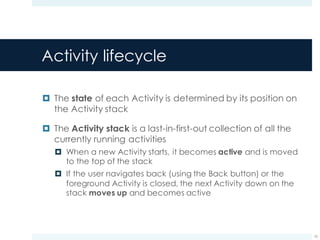 Activity lifecycle
¤ The state of each Activity is determined by its position on
the Activity stack
¤ The Activity stack is a last-in-first-out collection of all the
currently running activities
¤ When a new Activity starts, it becomes active and is moved
to the top of the stack
¤ If the user navigates back (using the Back button) or the
foreground Activity is closed, the next Activity down on the
stack moves up and becomes active
10
 
