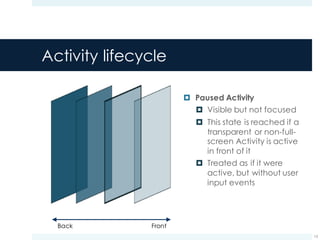 Activity lifecycle
¤ Paused Activity
¤ Visible but not focused
¤ This state is reached if a
transparent or non-full-
screen Activity is active
in front of it
¤ Treated as if it were
active, but without user
input events
13
FrontBack
 