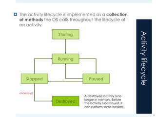 Activitylifecycle
¤ The activity lifecycle is implemented as a collection
of methods the OS calls throughout the lifecycle of
an activity
23
onDestroy()
A destroyed activity is no
longer in memory. Before
the activity is destroyed, it
can perform some actions
 