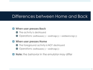 Differences between Home and Back
¤ When user presses Back
¤ The activity is destroyed
¤ Operations: onPause() – onStop() – onDestroy()
¤ When user presses Home
¤ The foreground activity is NOT destroyed
¤ Operations: onPause() – onStop()
¤ Note: the behavior in the emulator may differ
24
 