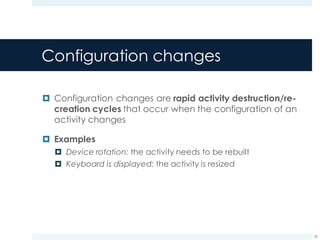 Configuration changes
¤ Configuration changes are rapid activity destruction/re-
creation cycles that occur when the configuration of an
activity changes
¤ Examples
¤ Device rotation: the activity needs to be rebuilt
¤ Keyboard is displayed: the activity is resized
25
 