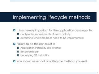 Implementing lifecycle methods
¤ It is extremely important for the application developer to:
¤ analyze the requirements of each activity
¤ determine which methods need to be implemented
¤ Failure to do this can result in
¤ Application instability and crashes
¤ Resource bloat
¤ Underlying OS instability
¤ You should never call any lifecycle methods yourself!
26
 