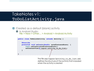 TakeNotes v1:
ToDoListActivity.java
¤ Created as a default (blank) activity
¤ In Android Studio:
File > New > Other… > Android > Android Activity
27
public class ToDoListActivity extends Activity {
@Override
protected void onCreate(Bundle savedInstanceState) {
super.onCreate(savedInstanceState);
setContentView(R.layout.activity_to_do_list);
}
}
The file res/layout/activity_to_do_list.xml
defines the structure of the activity that is loaded
when the activity is created
 