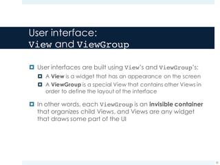 User interface:
View and ViewGroup
¤ User interfaces are built using View’s and ViewGroup’s:
¤ A View is a widget that has an appearance on the screen
¤ A ViewGroup is a special View that contains other Views in
order to define the layout of the interface
¤ In other words, each ViewGroup is an invisible container
that organizes child Views, and Views are any widget
that draws some part of the UI
30
 