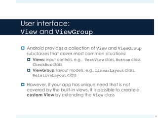 User interface:
View and ViewGroup
¤ Android provides a collection of View and ViewGroup
subclasses that cover most common situations:
¤ Views: input controls, e.g., TextView class, Button class,
CheckBox class
¤ ViewGroup: layout models, e.g., LinearLayout class,
RelativeLayout class
¤ However, if your app has unique need that is not
covered by the built-in views, it is possible to create a
custom View by extending the View class
36
 