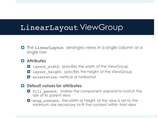 LinearLayout ViewGroup
¤ The LinearLayout arranges views in a single column or a
single row
¤ Attributes
¤ layout_width: specifies the width of the ViewGroup
¤ layout_height: specifies the height of the ViewGroup
¤ orientation: vertical or horizontal
¤ Default values for attributes
¤ fill_parent: makes the component expand to match the
size of its parent view
¤ wrap_content: the width or height of the view is set to the
minimum size necessary to fit the content within that view
37
 