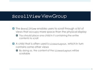 ScrollView ViewGroup
¤ The ScrollView enables users to scroll through a list of
views that occupy more space than the physical display
¤ You should place one child in it containing the entire
contents to scroll
¤ A child that is often used is LinearLayout, which in turn
contains some other views
¤ By doing so, the content of the LinearLayout will be
scrollable
38
 