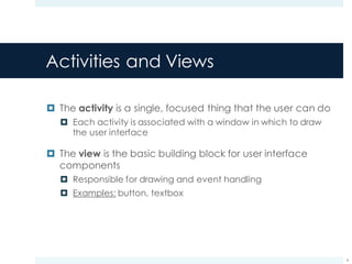 Activities and Views
¤ The activity is a single, focused thing that the user can do
¤ Each activity is associated with a window in which to draw
the user interface
¤ The view is the basic building block for user interface
components
¤ Responsible for drawing and event handling
¤ Examples: button, textbox
4
 