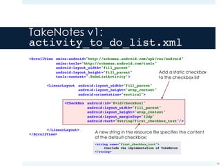 TakeNotes v1:
activity_to_do_list.xml
40
Add a static checkbox
to the checkbox list
A new string in the resource file specifies the content
of the default checkbox:
<string name="first_checkbox_text">
Conclude the implementation of TakeNotes
</string>
<ScrollView xmlns:android="http://schemas.android.com/apk/res/android"
xmlns:tools="http://schemas.android.com/tools"
android:layout_width="fill_parent"
android:layout_height="fill_parent"
tools:context=".ToDoListActivity">
<LinearLayout android:layout_width="fill_parent"
android:layout_height="wrap_content"
android:orientation="vertical">
<CheckBox android:id="@+id/checkBox1"
android:layout_width="fill_parent"
android:layout_height="wrap_content"
android:layout_marginTop="32dp"
android:text="@string/first_checkbox_text"/>
</LinearLayout>
</ScrollView>
 
