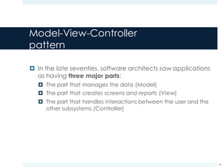 Model-View-Controller
pattern
¤ In the late seventies, software architects saw applications
as having three major parts:
¤ The part that manages the data (Model)
¤ The part that creates screens and reports (View)
¤ The part that handles interactions between the user and the
other subsystems (Controller)
45
 