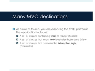 Many MVC declinations
¤ As a rule of thumb, you are adopting the MVC pattern if
the application includes:
¤ A set of classes containing what to render (Model)
¤ A set of classes that know how to render those data (View)
¤ A set of classes that contains the interaction logic
(Controller)
48
 