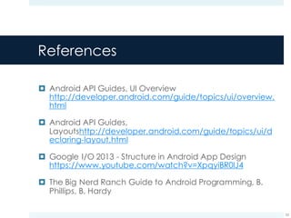 References
¤ Android API Guides, UI Overview
http://developer.android.com/guide/topics/ui/overview.
html
¤ Android API Guides,
Layoutshttp://developer.android.com/guide/topics/ui/d
eclaring-layout.html
¤ Google I/O 2013 - Structure in Android App Design
https://www.youtube.com/watch?v=XpqyiBR0lJ4
¤ The Big Nerd Ranch Guide to Android Programming, B.
Phillips, B. Hardy
53
 